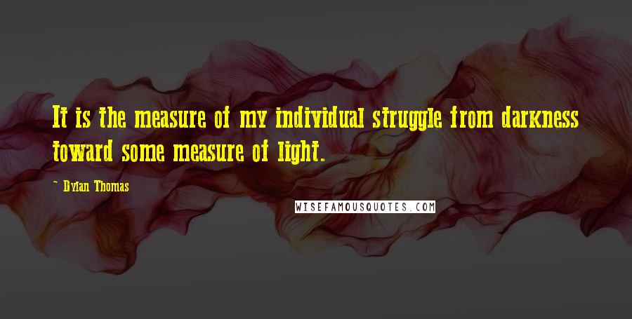 Dylan Thomas quotes: It is the measure of my individual struggle from darkness toward some measure of light.