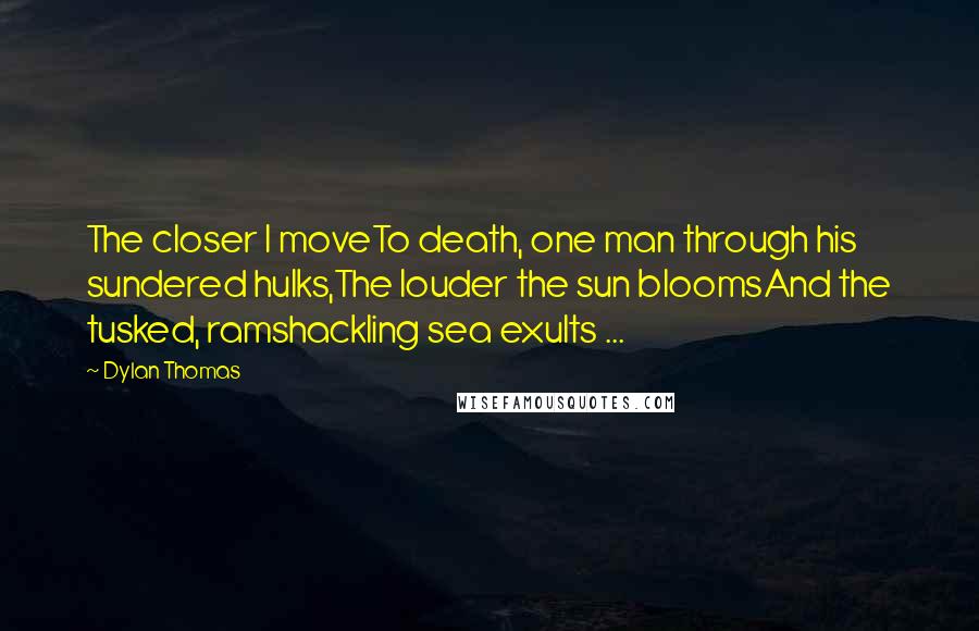 Dylan Thomas quotes: The closer I moveTo death, one man through his sundered hulks,The louder the sun bloomsAnd the tusked, ramshackling sea exults ...