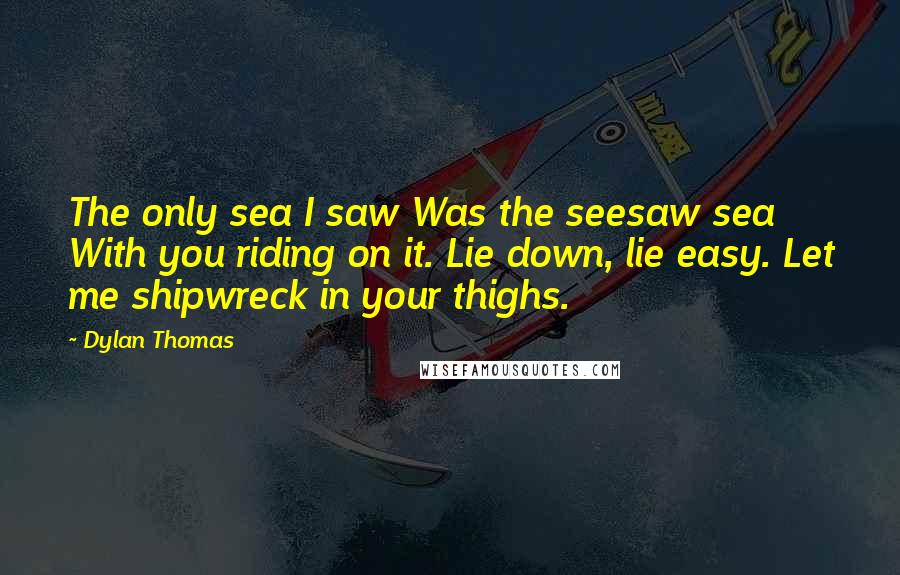 Dylan Thomas quotes: The only sea I saw Was the seesaw sea With you riding on it. Lie down, lie easy. Let me shipwreck in your thighs.