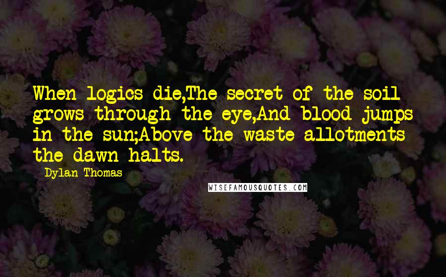 Dylan Thomas quotes: When logics die,The secret of the soil grows through the eye,And blood jumps in the sun;Above the waste allotments the dawn halts.