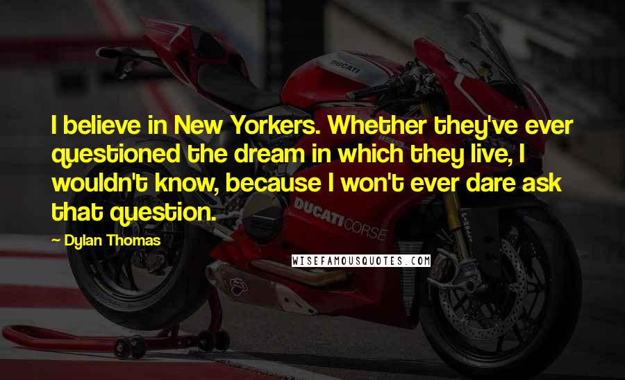 Dylan Thomas quotes: I believe in New Yorkers. Whether they've ever questioned the dream in which they live, I wouldn't know, because I won't ever dare ask that question.