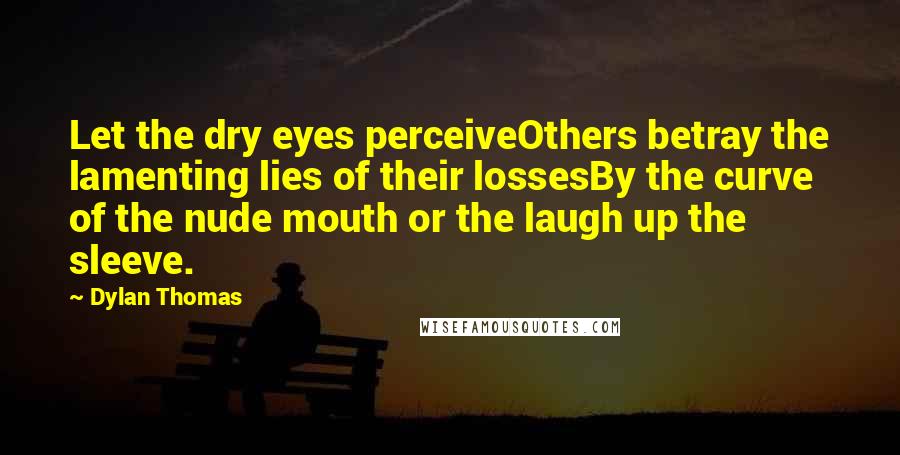 Dylan Thomas quotes: Let the dry eyes perceiveOthers betray the lamenting lies of their lossesBy the curve of the nude mouth or the laugh up the sleeve.