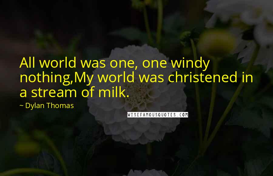 Dylan Thomas quotes: All world was one, one windy nothing,My world was christened in a stream of milk.