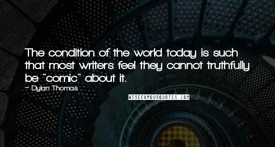 Dylan Thomas quotes: The condition of the world today is such that most writers feel they cannot truthfully be "comic" about it.