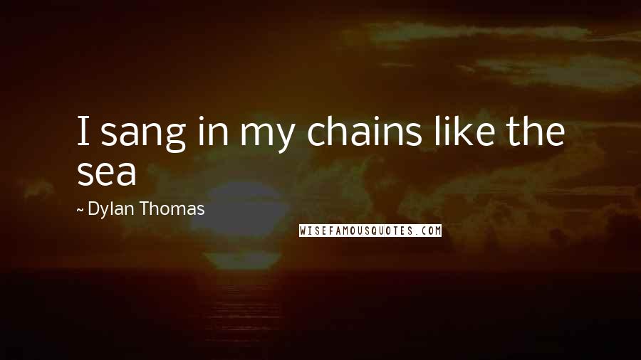 Dylan Thomas quotes: I sang in my chains like the sea