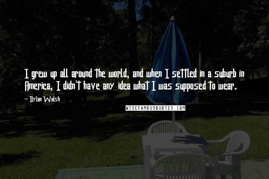 Dylan Walsh quotes: I grew up all around the world, and when I settled in a suburb in America, I didn't have any idea what I was supposed to wear.