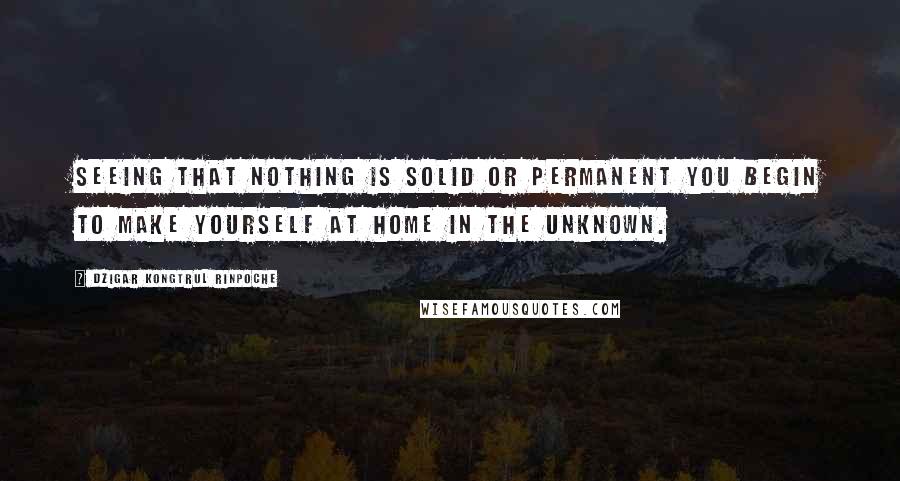 Dzigar Kongtrul Rinpoche quotes: Seeing that nothing is solid or permanent you begin to make yourself at home in the unknown.