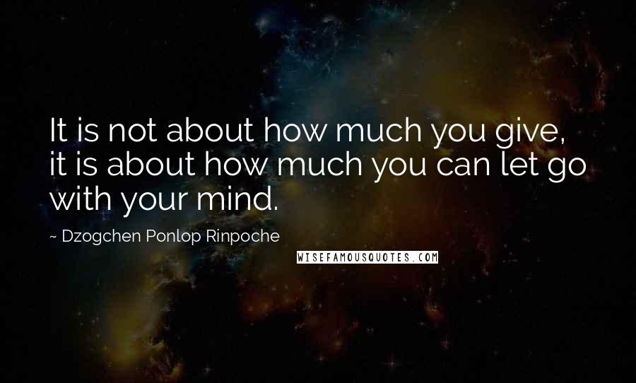 Dzogchen Ponlop Rinpoche quotes: It is not about how much you give, it is about how much you can let go with your mind.