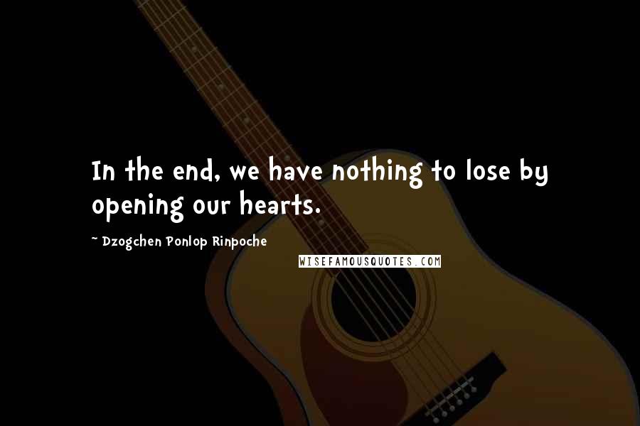 Dzogchen Ponlop Rinpoche quotes: In the end, we have nothing to lose by opening our hearts.