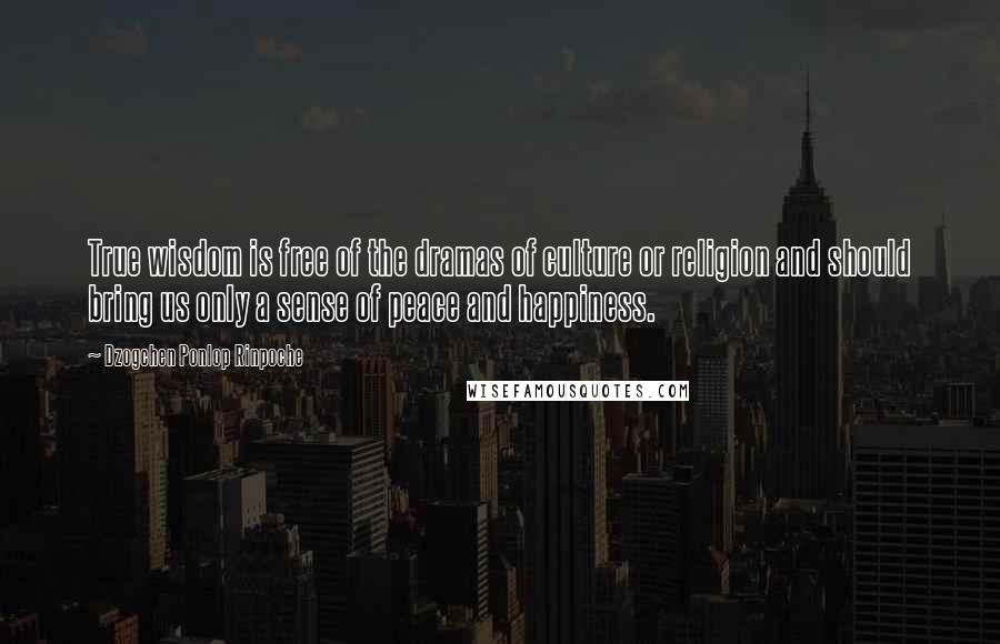 Dzogchen Ponlop Rinpoche quotes: True wisdom is free of the dramas of culture or religion and should bring us only a sense of peace and happiness. Dzogchen Ponlop Rinpoche quotes: True wisdom is free of the dramas of culture or religion and should bring us only a sense of peace and happiness.