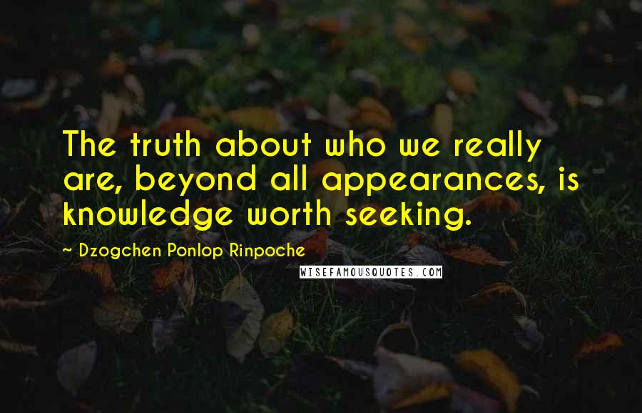 Dzogchen Ponlop Rinpoche quotes: The truth about who we really are, beyond all appearances, is knowledge worth seeking.