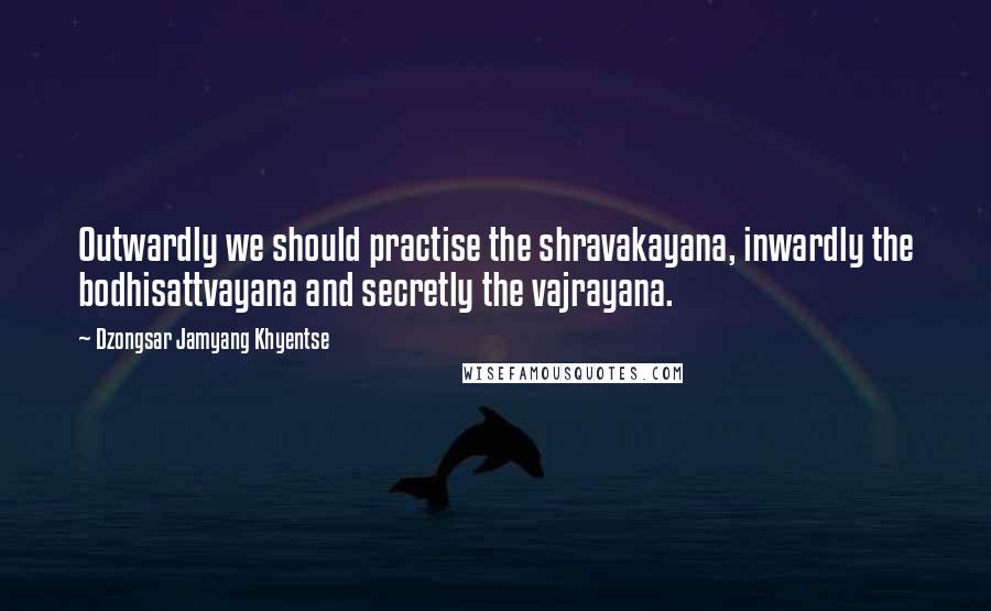 Dzongsar Jamyang Khyentse quotes: Outwardly we should practise the shravakayana, inwardly the bodhisattvayana and secretly the vajrayana.