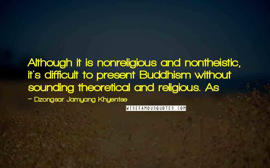 Dzongsar Jamyang Khyentse quotes: Although it is nonreligious and nontheistic, it's difficult to present Buddhism without sounding theoretical and religious. As