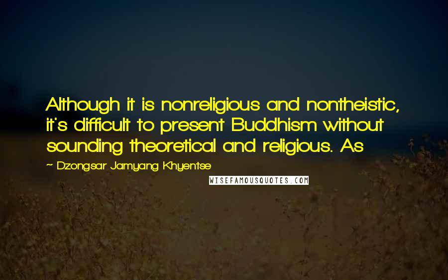 Dzongsar Jamyang Khyentse quotes: Although it is nonreligious and nontheistic, it's difficult to present Buddhism without sounding theoretical and religious. As Dzongsar Jamyang Khyentse quotes: Although it is nonreligious and nontheistic, it's difficult to present Buddhism without sounding theoretical and religious. As