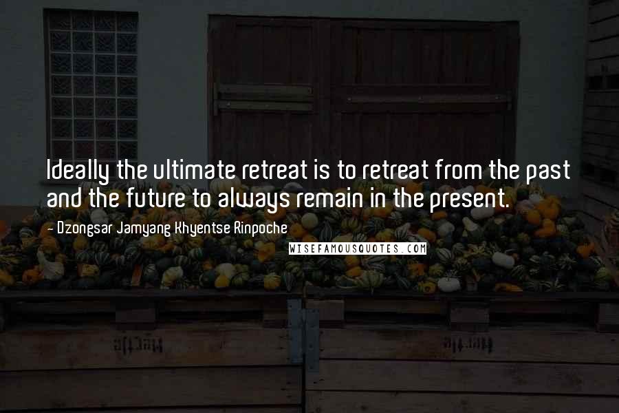 Dzongsar Jamyang Khyentse Rinpoche quotes: Ideally the ultimate retreat is to retreat from the past and the future to always remain in the present. Dzongsar Jamyang Khyentse Rinpoche quotes: Ideally the ultimate retreat is to retreat from the past and the future to always remain in the present.