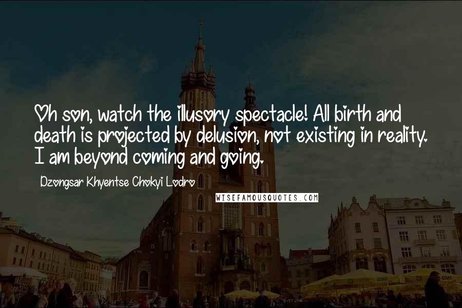 Dzongsar Khyentse Chokyi Lodro quotes: Oh son, watch the illusory spectacle! All birth and death is projected by delusion, not existing in reality. I am beyond coming and going.
