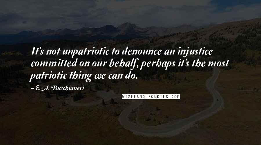 E.A. Bucchianeri quotes: It's not unpatriotic to denounce an injustice committed on our behalf, perhaps it's the most patriotic thing we can do.