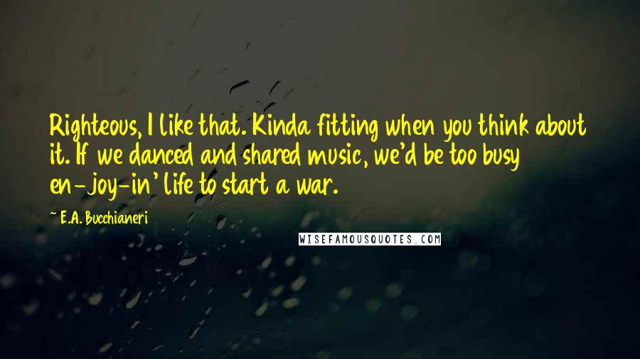 E.A. Bucchianeri quotes: Righteous, I like that. Kinda fitting when you think about it. If we danced and shared music, we'd be too busy en-joy-in' life to start a war.