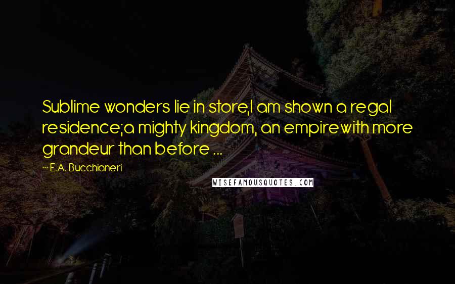 E.A. Bucchianeri quotes: Sublime wonders lie in store,I am shown a regal residence;a mighty kingdom, an empirewith more grandeur than before ...