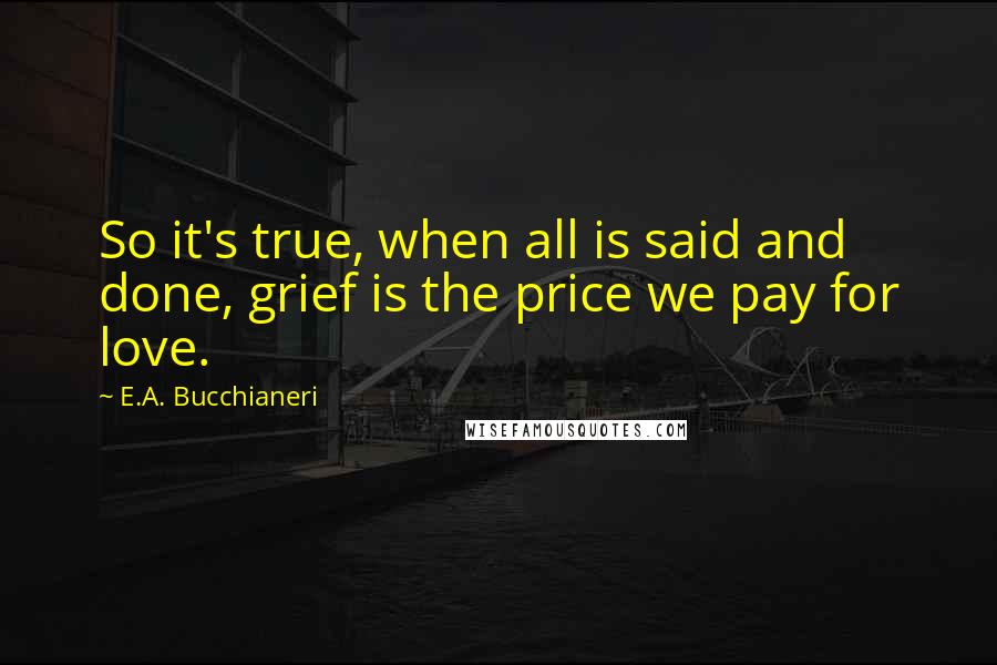 E.A. Bucchianeri quotes: So it's true, when all is said and done, grief is the price we pay for love.