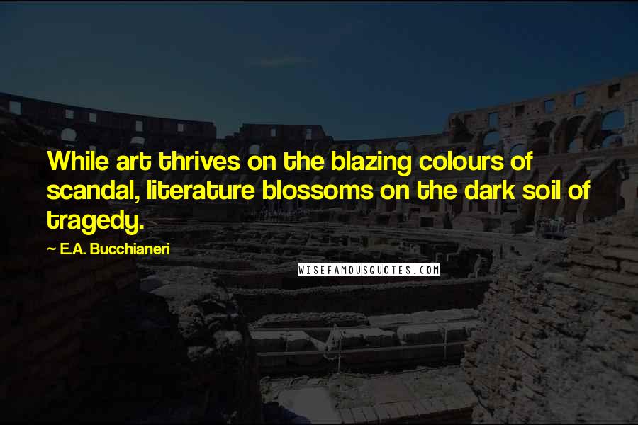 E.A. Bucchianeri quotes: While art thrives on the blazing colours of scandal, literature blossoms on the dark soil of tragedy.