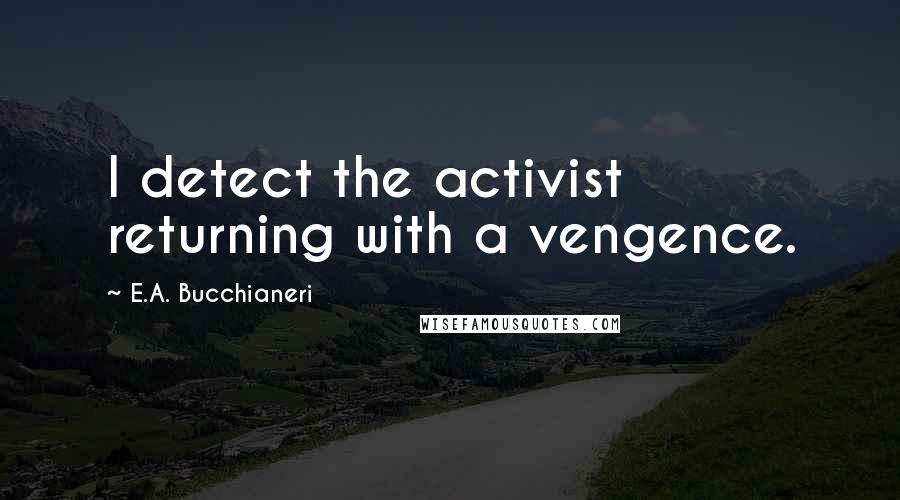 E.A. Bucchianeri quotes: I detect the activist returning with a vengence.