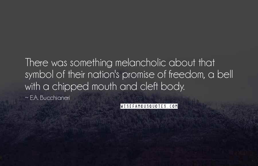 E.A. Bucchianeri quotes: There was something melancholic about that symbol of their nation's promise of freedom, a bell with a chipped mouth and cleft body.