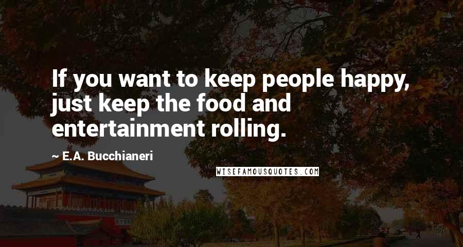 E.A. Bucchianeri quotes: If you want to keep people happy, just keep the food and entertainment rolling.