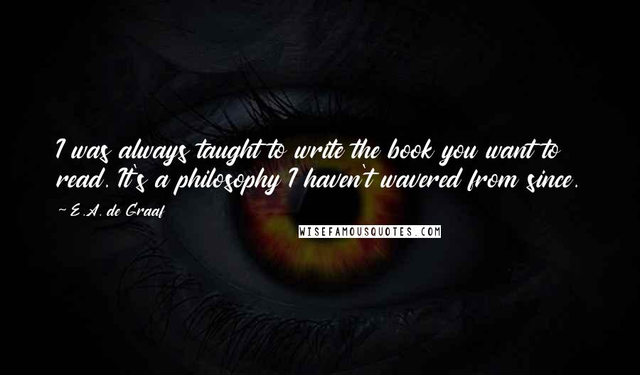 E.A. De Graaf quotes: I was always taught to write the book you want to read. It's a philosophy I haven't wavered from since. E.A. De Graaf quotes: I was always taught to write the book you want to read. It's a philosophy I haven't wavered from since.