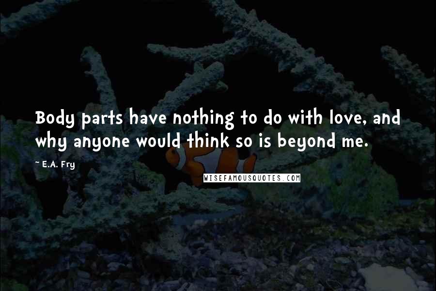 E.A. Fry quotes: Body parts have nothing to do with love, and why anyone would think so is beyond me.