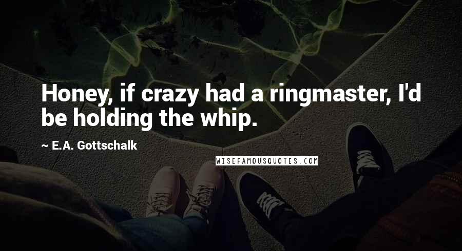 E.A. Gottschalk quotes: Honey, if crazy had a ringmaster, I'd be holding the whip.