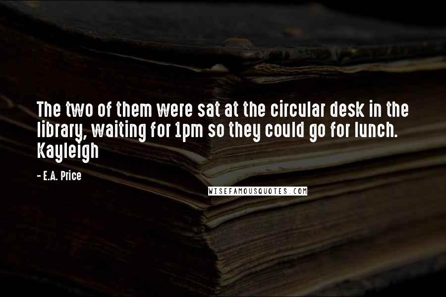 E.A. Price quotes: The two of them were sat at the circular desk in the library, waiting for 1pm so they could go for lunch. Kayleigh E.A. Price quotes: The two of them were sat at the circular desk in the library, waiting for 1pm so they could go for lunch. Kayleigh