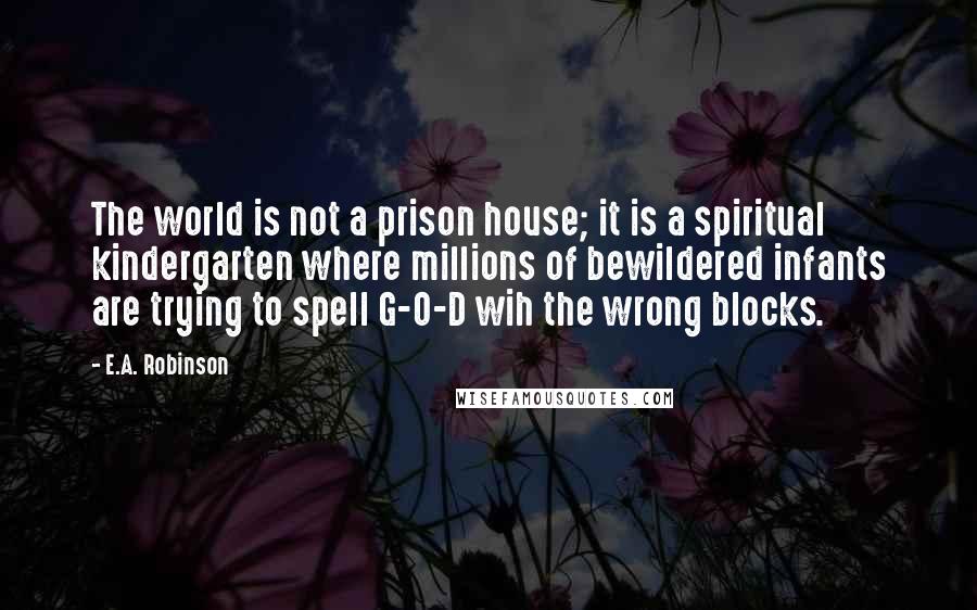 E.A. Robinson quotes: The world is not a prison house; it is a spiritual kindergarten where millions of bewildered infants are trying to spell G-O-D wih the wrong blocks.