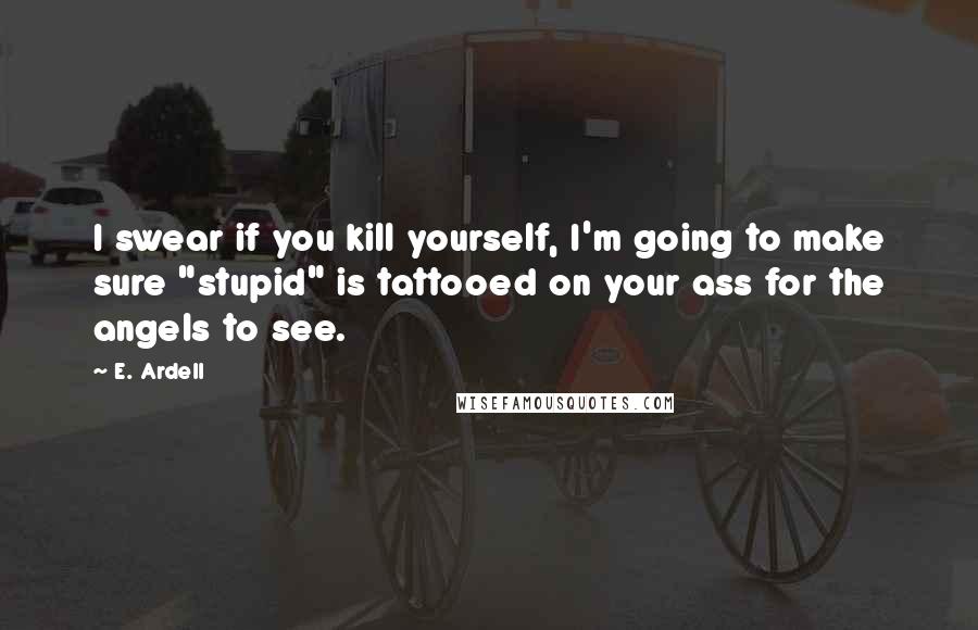 E. Ardell quotes: I swear if you kill yourself, I'm going to make sure "stupid" is tattooed on your ass for the angels to see.