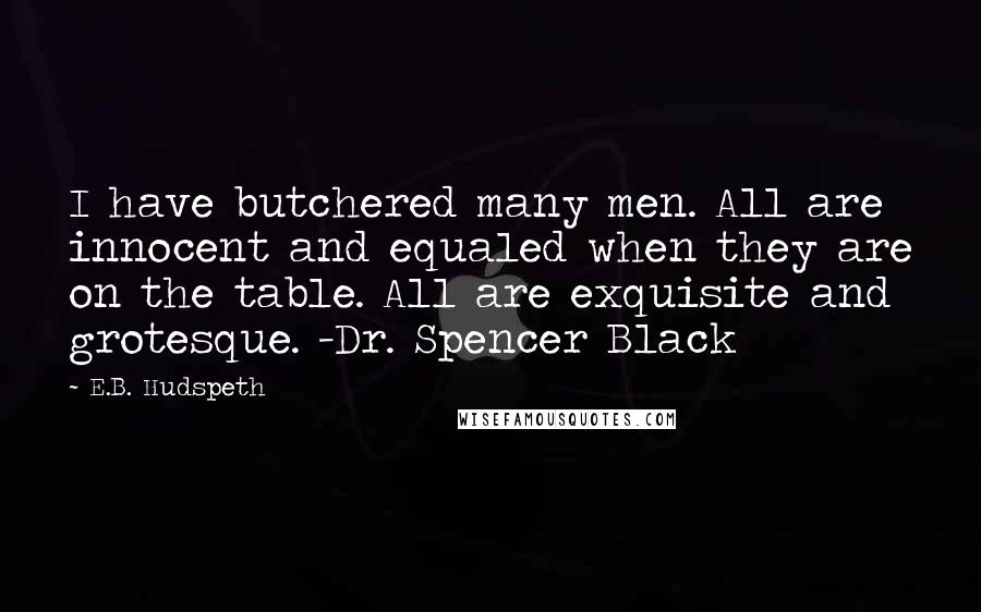 E.B. Hudspeth quotes: I have butchered many men. All are innocent and equaled when they are on the table. All are exquisite and grotesque. -Dr. Spencer Black