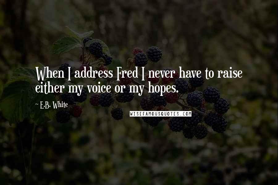 E.B. White quotes: When I address Fred I never have to raise either my voice or my hopes.
