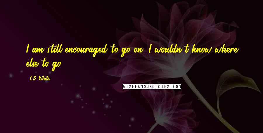 E.B. White quotes: I am still encouraged to go on. I wouldn't know where else to go.