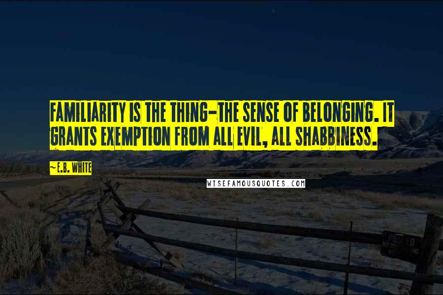 E.B. White quotes: Familiarity is the thing-the sense of belonging. It grants exemption from all evil, all shabbiness.
