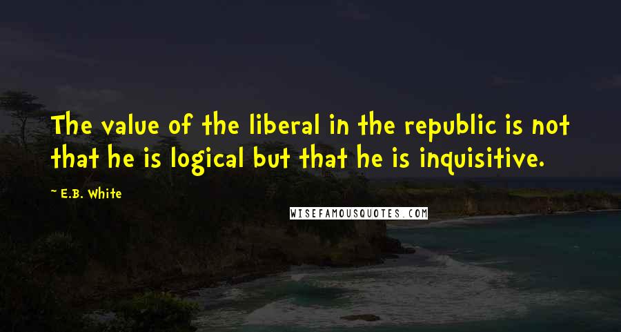 E.B. White quotes: The value of the liberal in the republic is not that he is logical but that he is inquisitive.