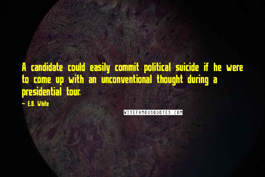 E.B. White quotes: A candidate could easily commit political suicide if he were to come up with an unconventional thought during a presidential tour.