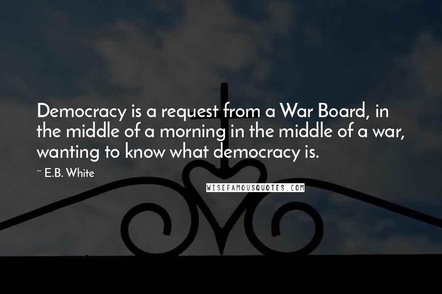 E.B. White quotes: Democracy is a request from a War Board, in the middle of a morning in the middle of a war, wanting to know what democracy is.