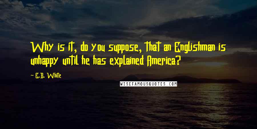 E.B. White quotes: Why is it, do you suppose, that an Englishman is unhappy until he has explained America?