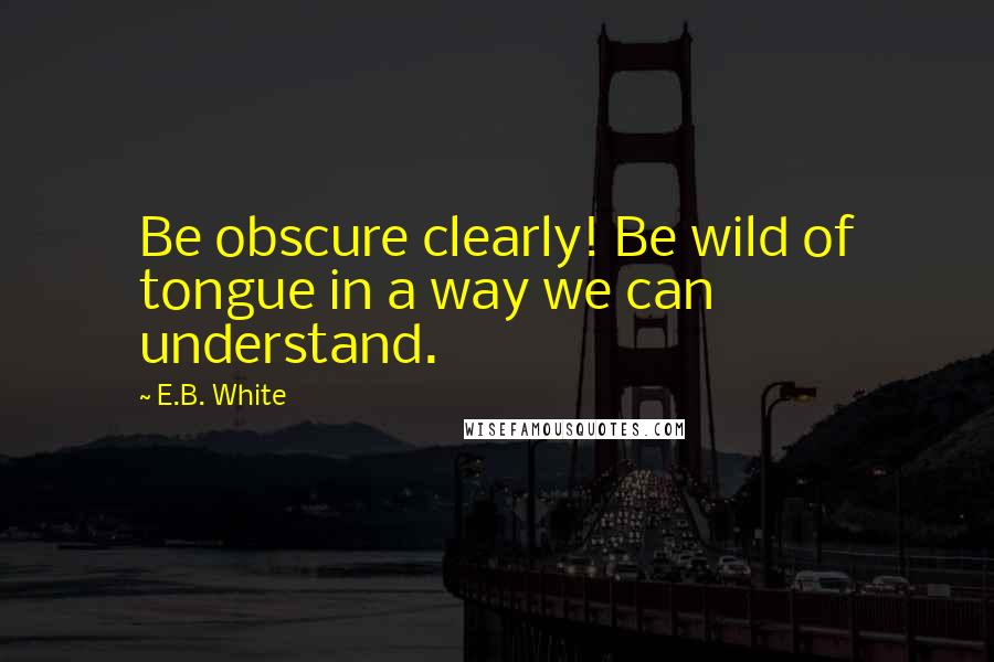 E.B. White quotes: Be obscure clearly! Be wild of tongue in a way we can understand.