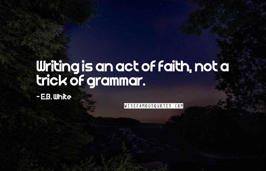 E.B. White quotes: Writing is an act of faith, not a trick of grammar.