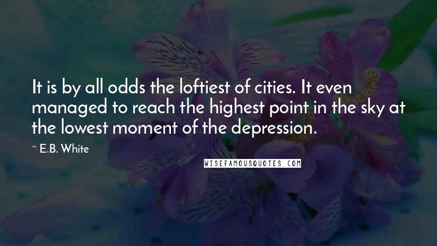 E.B. White quotes: It is by all odds the loftiest of cities. It even managed to reach the highest point in the sky at the lowest moment of the depression.