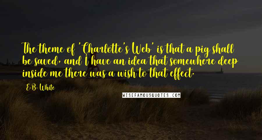 E.B. White quotes: The theme of 'Charlotte's Web' is that a pig shall be saved, and I have an idea that somewhere deep inside me there was a wish to that effect.