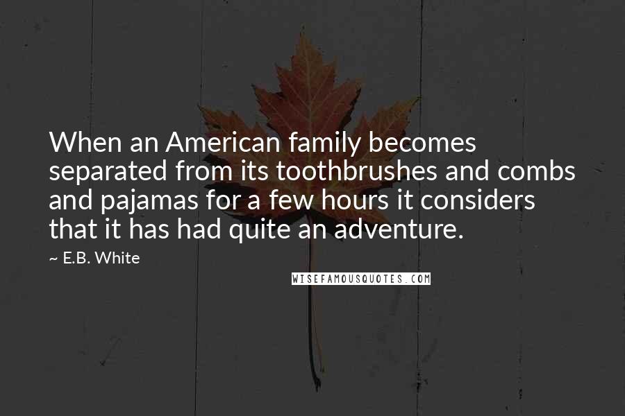 E.B. White quotes: When an American family becomes separated from its toothbrushes and combs and pajamas for a few hours it considers that it has had quite an adventure.