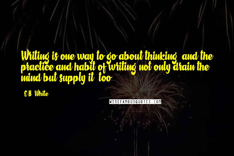 E.B. White quotes: Writing is one way to go about thinking, and the practice and habit of writing not only drain the mind but supply it, too.