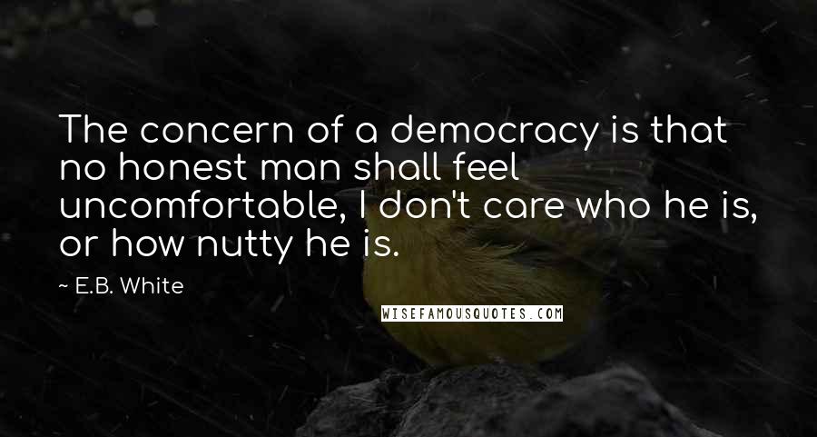 E.B. White quotes: The concern of a democracy is that no honest man shall feel uncomfortable, I don't care who he is, or how nutty he is.