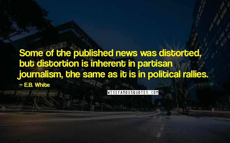 E.B. White quotes: Some of the published news was distorted, but distortion is inherent in partisan journalism, the same as it is in political rallies.